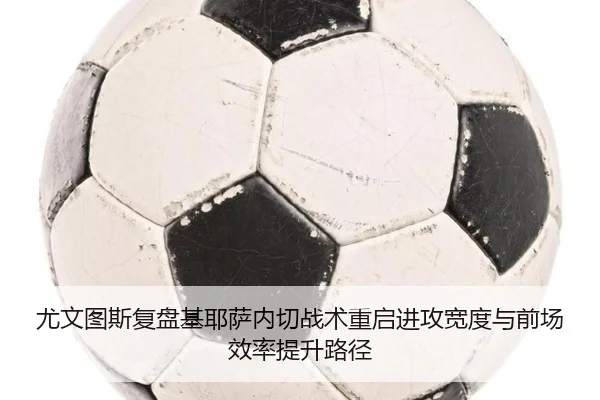尤文图斯复盘基耶萨内切战术重启进攻宽度与前场效率提升路径
