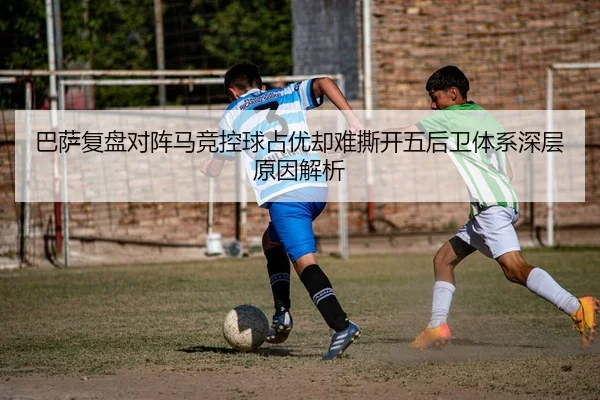 巴萨复盘对阵马竞控球占优却难撕开五后卫体系深层原因解析
