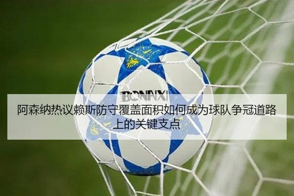 阿森纳热议赖斯防守覆盖面积如何成为球队争冠道路上的关键支点