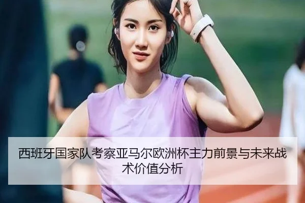 西班牙国家队考察亚马尔欧洲杯主力前景与未来战术价值分析