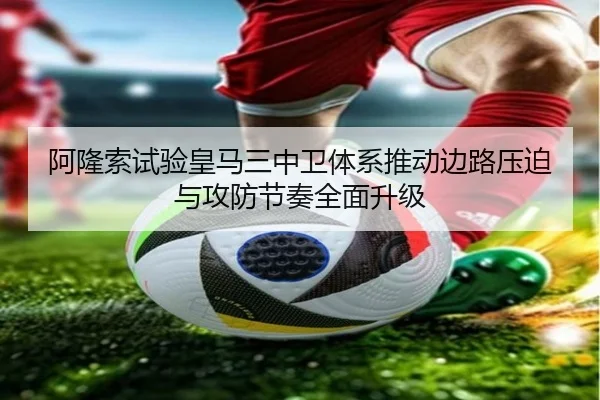 阿隆索试验皇马三中卫体系推动边路压迫与攻防节奏全面升级